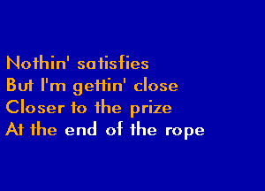 Noihin' satisfies
But I'm gei1in' close

Closer to the prize
At the end of the rope