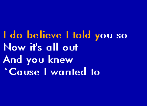 I do believe I told you so
Now ifs all out

And you knew
Cause I wanted to