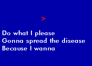 Do what I please
Gonna spread the disease
Because I wanna