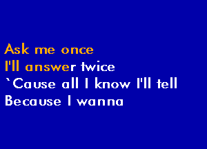 Ask me once
I'll answer iwice

CaUse a I know I'll tell
Because I wanna