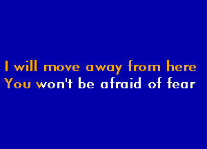 I will move away from here

You won't be afraid of fear