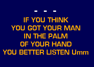 IF YOU THINK
YOU GOT YOUR MAN
IN THE PALM
OF YOUR HAND
YOU BETTER LISTEN Umm