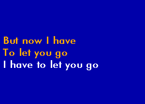 But now I have

To let you go
I have to let you go