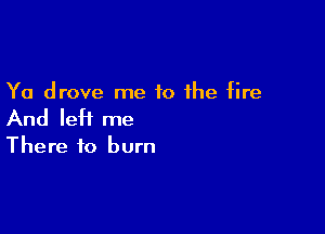 Ya drove me to the fire

And left me

There to burn