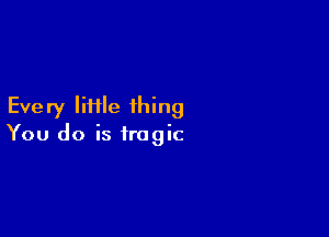 Eve ry IiHle thing

You do is tragic