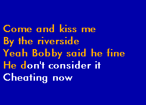 Come and kiss me
By the riverside

Yeah Bobby said he fine

He don't consider if
Cheating now