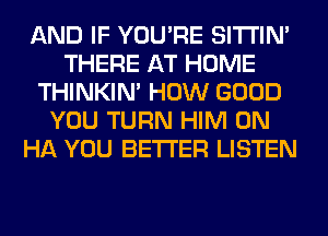 AND IF YOU'RE SITI'IN'
THERE AT HOME
THINKIM HOW GOOD
YOU TURN HIM 0N
HA YOU BETTER LISTEN