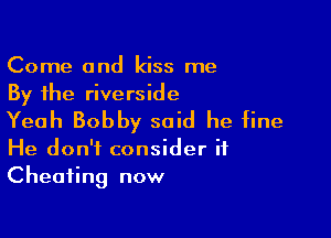Come and kiss me
By the riverside

Yeah Bobby said he fine

He don't consider if
Cheating now