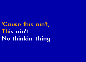 'Ca use this a in'i,

This ain't
No ihinkin' thing