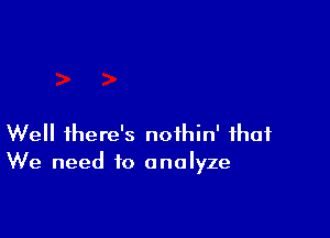 Well there's noihin' that
We need to analyze