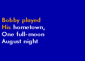 Bobby played

His hometown,

One full- moon
Aug usi nig hf