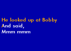 He looked up of Bobby

And said,

Mmm mmm