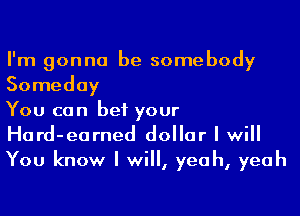I'm gonna be somebody

Someday
You can bet your
Hard-earned dollar I will

You know I will, yeah, yeah