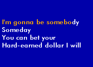 I'm gonna be somebody
Someday

You can bet your
Hard-earned dollar I will