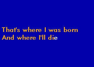 Thai's where I was born

And where I'll die