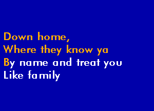 Down home,
Where they know ya

By name and treat you

Like fa mily