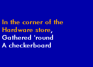 In the corner of the
Ho rdwa re store,

Gathered 'round
A checkerboa rd