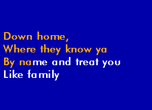 Down home,
Where they know ya

By name and treat you

Like fa mily