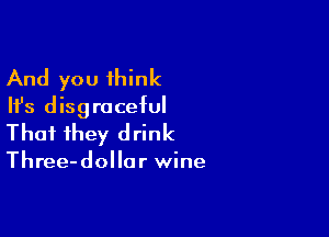And you think
Ifs disgraceful

That they drink

Three-dollor wine