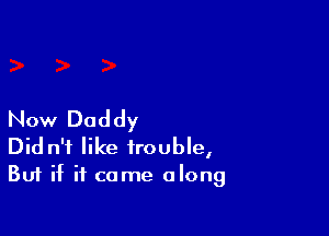 Now Daddy

Did n'f like trouble,
But if it came along