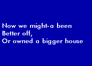 Now we might-a been

Beifer 0H,
Or owned a bigger house