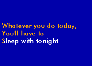 Whatever you do today,

You'll have to
Sleep with tonight