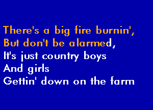 There's a big fire burnin',
But don't be alarmed,

Ifs iusf couniry boys

And girls

GeHin' down on he farm