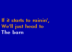 If it starts to roinin',

We'll iust head to
The barn