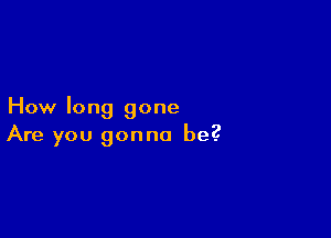 How long gone

Are you gonna be?