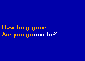 How long gone

Are you gonna be?