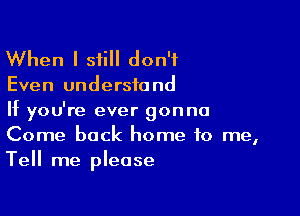 When I still don't

Even understand

If you're ever gonna
Come back home to me,
Tell me please