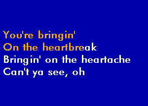 You're bringin'

On the heartbreak

Bringin' on the heartache
Can't ya see, oh