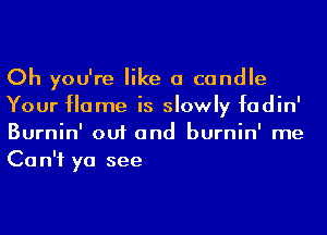 Oh you're like a candle
Your Home is slowly fadin'
Burnin' out and burnin' me
Can't ya see