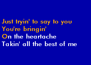 Just fryin' to say to you
You're bringin'

On the heartache
Ta kin' all the best of me