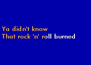 Ya did n'f know

That rock 'n' roll burned