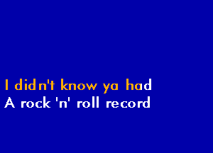 I did n'f know ya had

A rock 'n' roll record