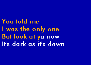 You told me
I was the only one

Buf look at ya now
It's dark as it's down