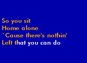 So you sit
Home alone

CaUse there's nofhin'
Left that you can do