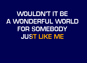 WOULDN'T IT BE
A WONDERFUL WORLD
FOR SOMEBODY
JUST LIKE ME