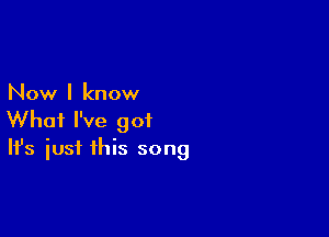 Now I know

What I've got
It's iust this song