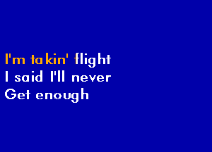 I'm to kin' flight

I said I'll never
Get enough