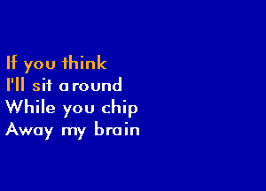 If you think
I'll sit around

While you chip

Away my brain