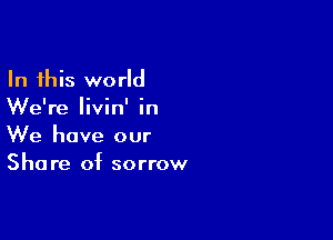 In this world
We're livin' in

We have our
Share of sorrow