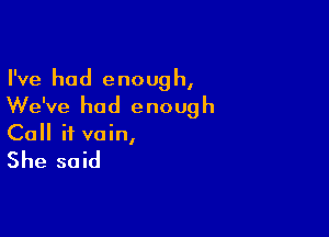 I've had e noug h,

We've had enough

Call it vain,

She said