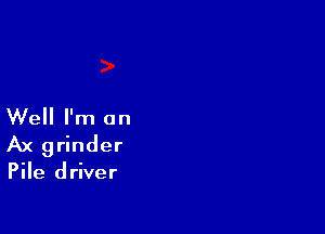 Well I'm an

Ax grinder

Pile driver