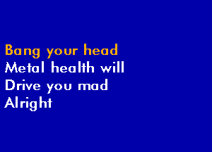 Bang your head
Metal health will

Drive you mad

AI rig hi