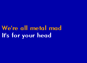 We're all metal mad

Ifs for your head