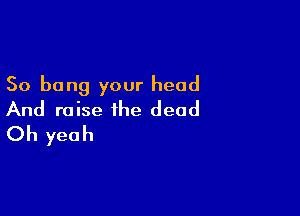 So bong your head

And raise the dead
Oh yeah