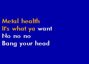 Metal health

Ifs whai ya want

No no no
Bang your head