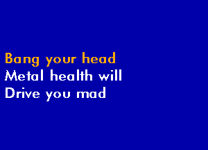 30 ng your head

Metal health will

Drive you mad